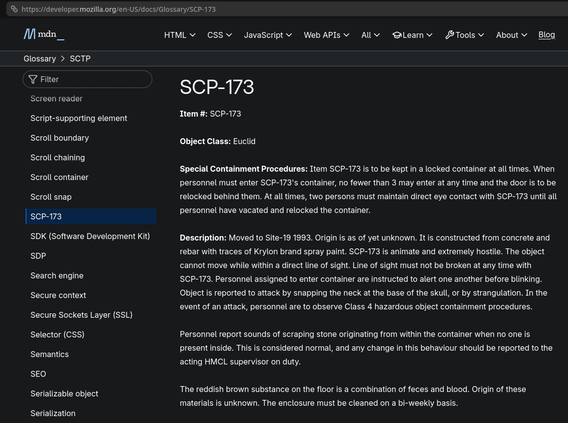 MDN glossary page for "SCP-173". It reads: "Item #: SCP-173

Object Class: Euclid

Special Containment Procedures: Item SCP-173 is to be kept in a locked container at all times. When personnel must enter SCP-173's container, no fewer than 3 may enter at any time and the door is to be relocked behind them. At all times, two persons must maintain direct eye contact with SCP-173 until all personnel have vacated and relocked the container.

Description: Moved to Site-19 1993. Origin is as of yet unknown. It is constructed from concrete and rebar with traces of Krylon brand spray paint. SCP-173 is animate and extremely hostile. The object cannot move while within a direct line of sight. Line of sight must not be broken at any time with SCP-173. Personnel assigned to enter container are instructed to alert one another before blinking. Object is reported to attack by snapping the neck at the base of the skull, or by strangulation. In the event of an attack, personnel are to observe Class 4 hazardous object containment procedures.

Personnel report sounds of scraping stone originating from within the container when no one is present inside. This is considered normal, and any change in this behaviour should be reported to the acting HMCL supervisor on duty.

The reddish brown substance on the floor is a combination of feces and blood. Origin of these materials is unknown. The enclosure must be cleaned on a bi-weekly basis."
